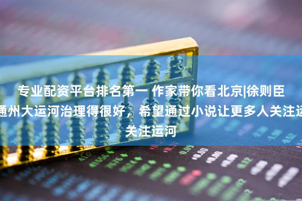 专业配资平台排名第一 作家带你看北京|徐则臣：通州大运河治理得很好，希望通过小说让更多人关注运河