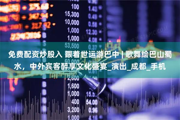 免费配资炒股入 跟着世运游巴中 | 歌舞绘巴山蜀水，中外宾客醉享文化盛宴_演出_成都_手机