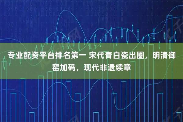 专业配资平台排名第一 宋代青白瓷出圈，明清御窑加码，现代非遗续章