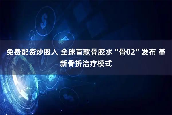 免费配资炒股入 全球首款骨胶水“骨02”发布 革新骨折治疗模式