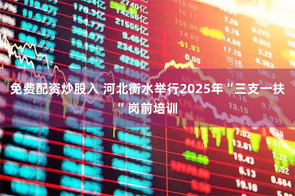 免费配资炒股入 河北衡水举行2025年“三支一扶”岗前培训