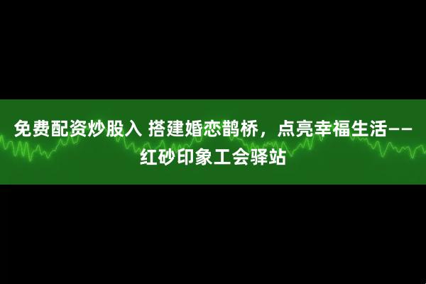 免费配资炒股入 搭建婚恋鹊桥，点亮幸福生活——红砂印象工会驿站