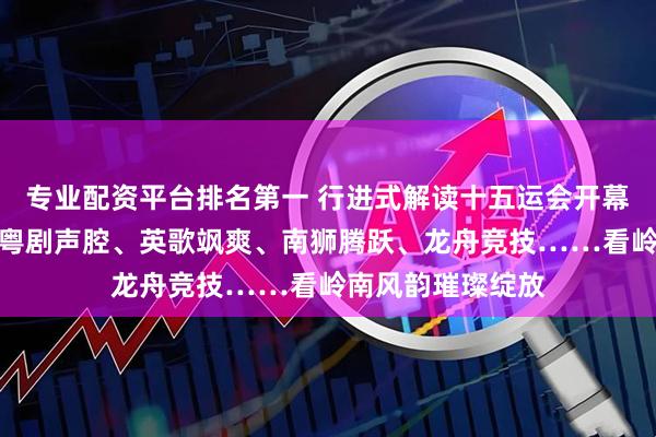 专业配资平台排名第一 行进式解读十五运会开幕式｜中华武术、粤剧声腔、英歌飒爽、南狮腾跃、龙舟竞技……看岭南风韵璀璨绽放