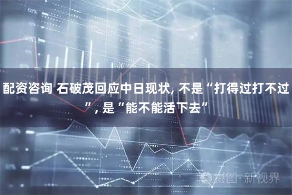 配资咨询 石破茂回应中日现状, 不是“打得过打不过”, 是“能不能活下去”