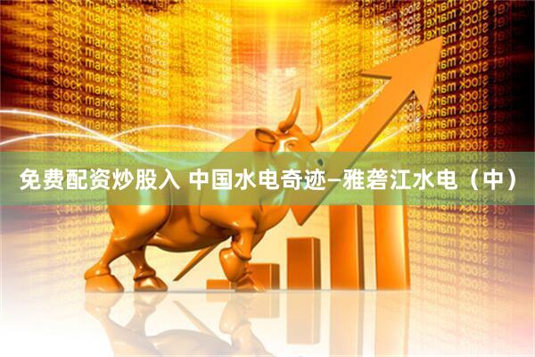 免费配资炒股入 中国水电奇迹—雅砻江水电（中）