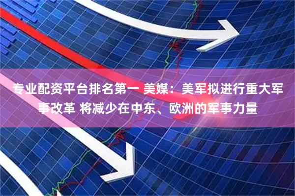 专业配资平台排名第一 美媒：美军拟进行重大军事改革 将减少在中东、欧洲的军事力量