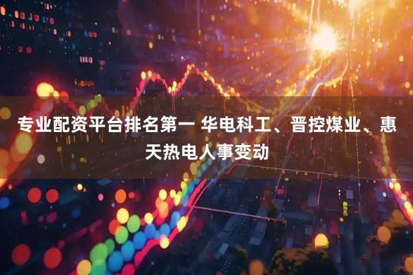 专业配资平台排名第一 华电科工、晋控煤业、惠天热电人事变动