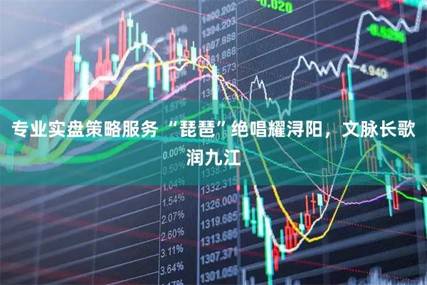 专业实盘策略服务 “琵琶”绝唱耀浔阳，文脉长歌润九江
