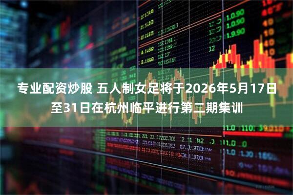 专业配资炒股 五人制女足将于2026年5月17日至31日在杭州临平进行第二期集训