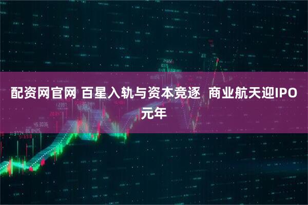 配资网官网 百星入轨与资本竞逐  商业航天迎IPO元年