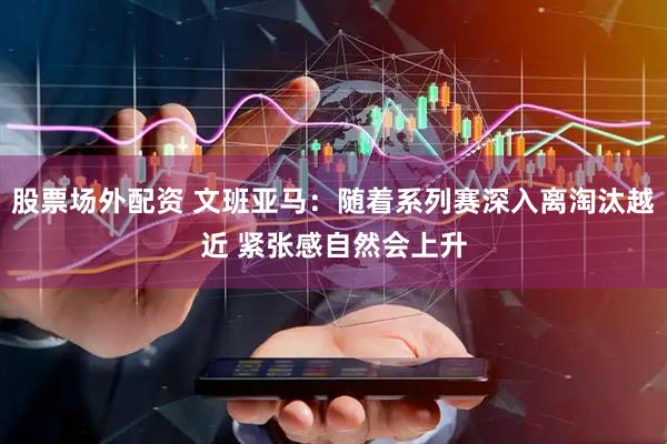 股票场外配资 文班亚马：随着系列赛深入离淘汰越近 紧张感自然会上升