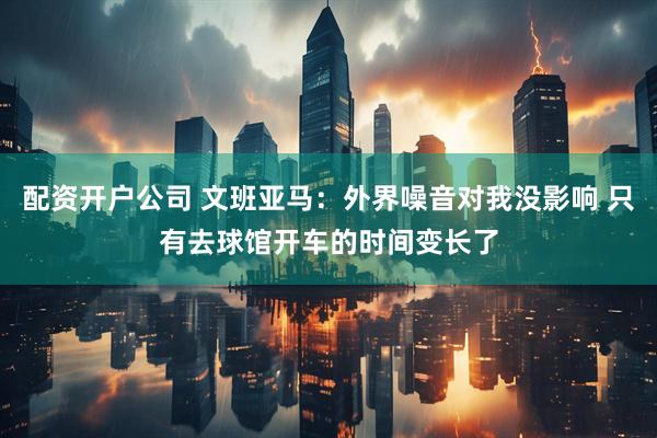 配资开户公司 文班亚马：外界噪音对我没影响 只有去球馆开车的时间变长了