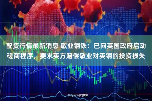 配资行情最新消息 敬业钢铁：已向英国政府启动磋商程序，要求英方赔偿敬业对英钢的投资损失